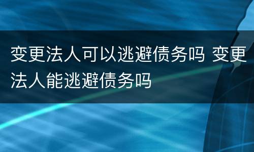 变更法人可以逃避债务吗 变更法人能逃避债务吗
