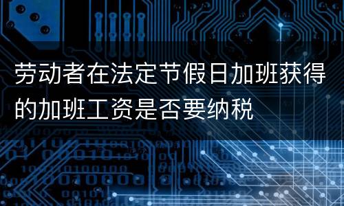 劳动者在法定节假日加班获得的加班工资是否要纳税