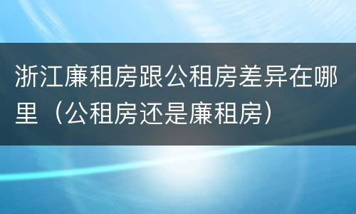 浙江廉租房跟公租房差异在哪里（公租房还是廉租房）