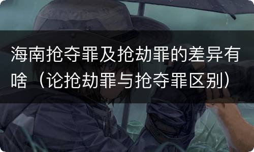 海南抢夺罪及抢劫罪的差异有啥（论抢劫罪与抢夺罪区别）