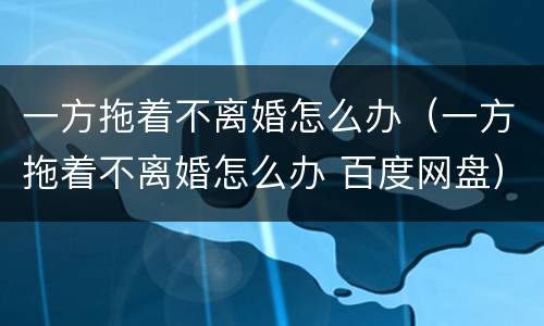 一方拖着不离婚怎么办（一方拖着不离婚怎么办 百度网盘）