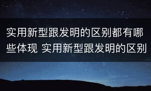 实用新型跟发明的区别都有哪些体现 实用新型跟发明的区别都有哪些体现了