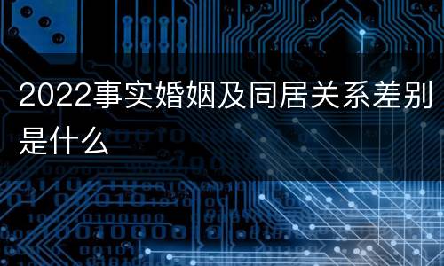 2022事实婚姻及同居关系差别是什么