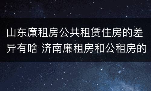 山东廉租房公共租赁住房的差异有啥 济南廉租房和公租房的区别