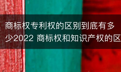 商标权专利权的区别到底有多少2022 商标权和知识产权的区别