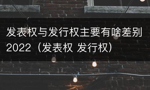 发表权与发行权主要有啥差别2022（发表权 发行权）