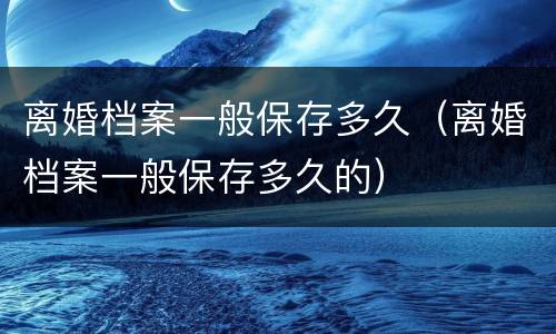 离婚档案一般保存多久（离婚档案一般保存多久的）