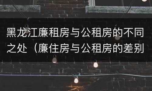 黑龙江廉租房与公租房的不同之处（廉住房与公租房的差别）