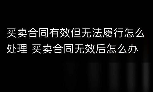 买卖合同有效但无法履行怎么处理 买卖合同无效后怎么办