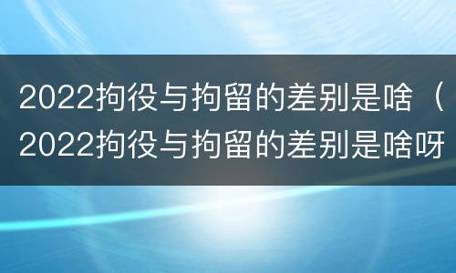 2022拘役与拘留的差别是啥（2022拘役与拘留的差别是啥呀）