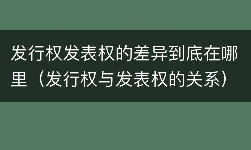 发行权发表权的差异到底在哪里（发行权与发表权的关系）