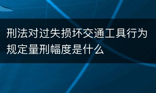 刑法对过失损坏交通工具行为规定量刑幅度是什么