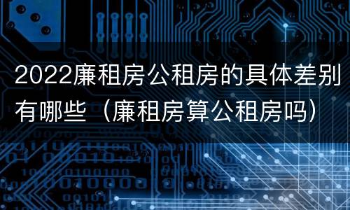 2022廉租房公租房的具体差别有哪些（廉租房算公租房吗）