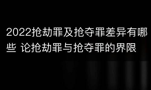 2022抢劫罪及抢夺罪差异有哪些 论抢劫罪与抢夺罪的界限