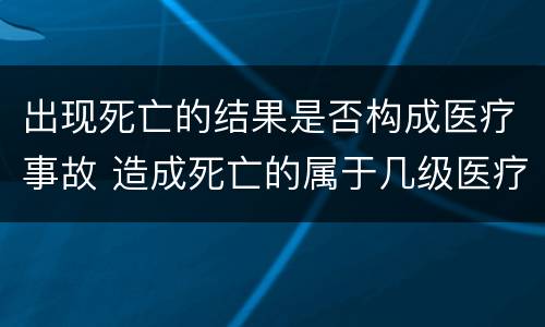 出现死亡的结果是否构成医疗事故 造成死亡的属于几级医疗事故