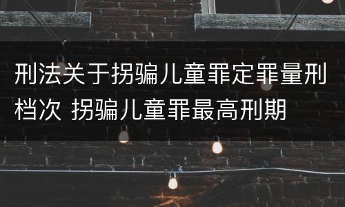 刑法关于拐骗儿童罪定罪量刑档次 拐骗儿童罪最高刑期