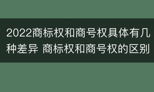 2022商标权和商号权具体有几种差异 商标权和商号权的区别