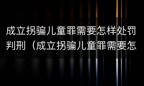 成立拐骗儿童罪需要怎样处罚判刑（成立拐骗儿童罪需要怎样处罚判刑多久）