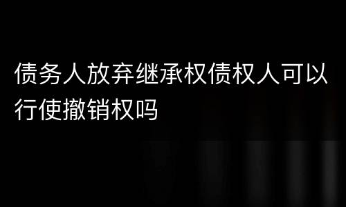 债务人放弃继承权债权人可以行使撤销权吗