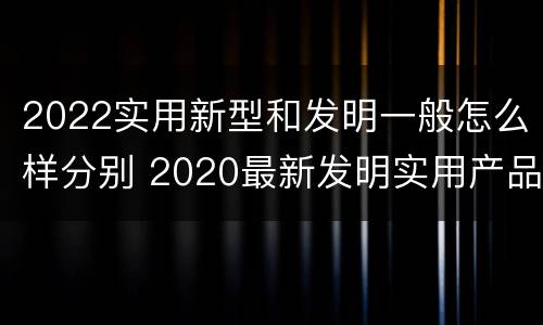 2022实用新型和发明一般怎么样分别 2020最新发明实用产品