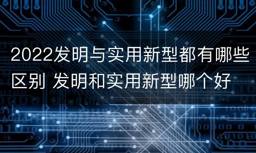 2022发明与实用新型都有哪些区别 发明和实用新型哪个好