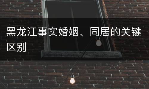 黑龙江事实婚姻、同居的关键区别