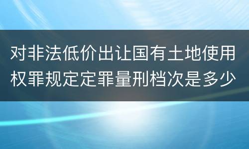 对非法低价出让国有土地使用权罪规定定罪量刑档次是多少