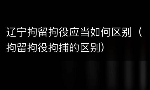 辽宁拘留拘役应当如何区别（拘留拘役拘捕的区别）