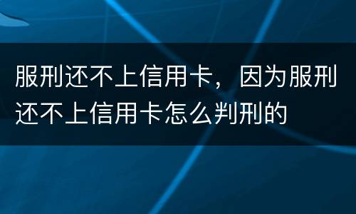 服刑还不上信用卡，因为服刑还不上信用卡怎么判刑的