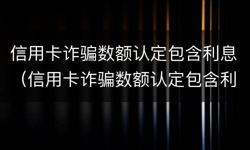 信用卡诈骗数额认定包含利息（信用卡诈骗数额认定包含利息嘛）