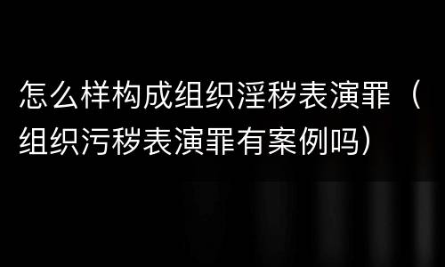 怎么样构成组织淫秽表演罪（组织污秽表演罪有案例吗）