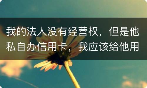 我的法人没有经营权,但是他私自办信用卡,我应该给他用吗