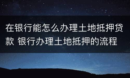 在银行能怎么办理土地抵押贷款 银行办理土地抵押的流程