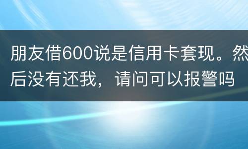 朋友借600说是信用卡套现。然后没有还我,请问可以报警吗。