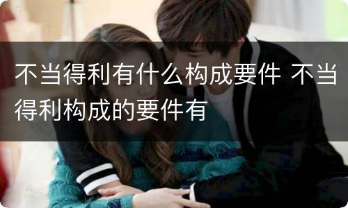 不当得利有什么构成要件 不当得利构成的要件有
