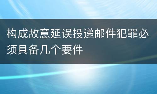 构成故意延误投递邮件犯罪必须具备几个要件