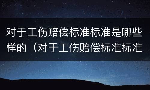 对于工伤赔偿标准标准是哪些样的（对于工伤赔偿标准标准是哪些样的呢）