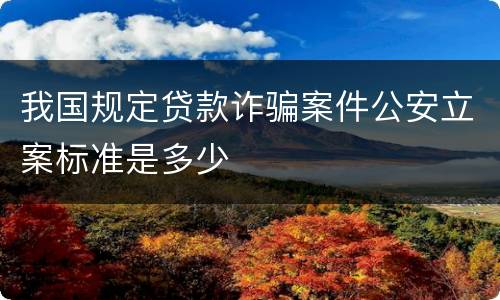 我国规定贷款诈骗案件公安立案标准是多少