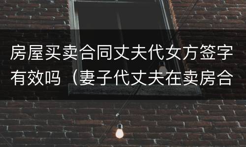 房屋买卖合同丈夫代女方签字有效吗（妻子代丈夫在卖房合同签的字）