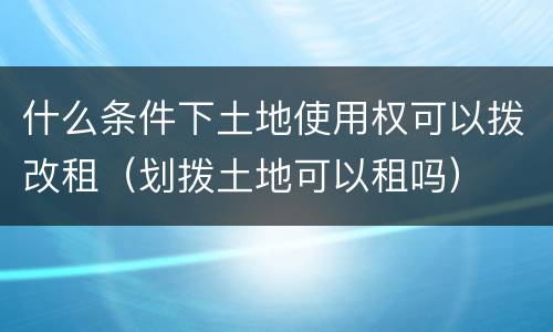 什么条件下土地使用权可以拨改租（划拨土地可以租吗）