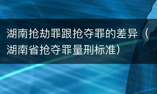 湖南抢劫罪跟抢夺罪的差异（湖南省抢夺罪量刑标准）