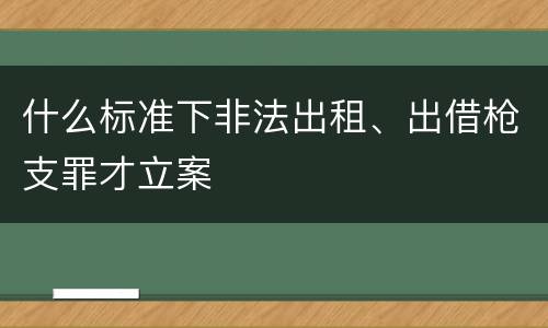 什么标准下非法出租、出借枪支罪才立案