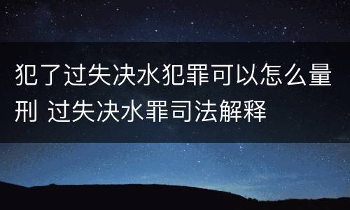 犯了过失决水犯罪可以怎么量刑 过失决水罪司法解释
