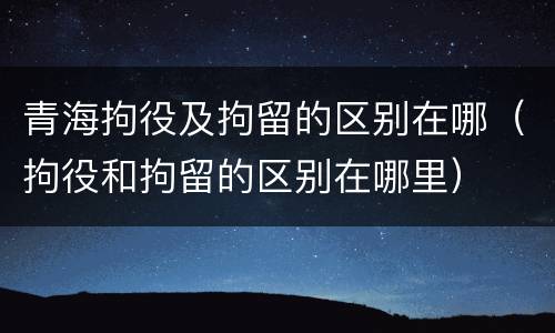青海拘役及拘留的区别在哪（拘役和拘留的区别在哪里）