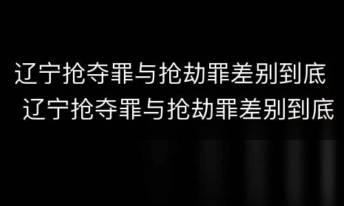 辽宁抢夺罪与抢劫罪差别到底 辽宁抢夺罪与抢劫罪差别到底有多大