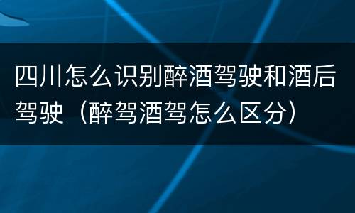 四川怎么识别醉酒驾驶和酒后驾驶（醉驾酒驾怎么区分）