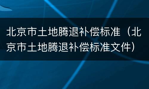 北京市土地腾退补偿标准（北京市土地腾退补偿标准文件）