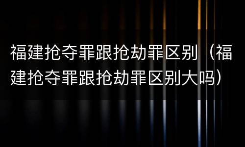 福建抢夺罪跟抢劫罪区别（福建抢夺罪跟抢劫罪区别大吗）