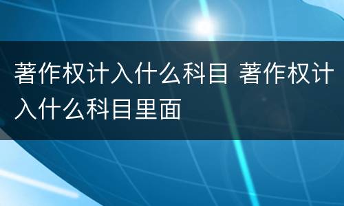 著作权计入什么科目 著作权计入什么科目里面