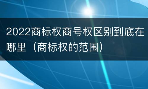 2022商标权商号权区别到底在哪里（商标权的范围）